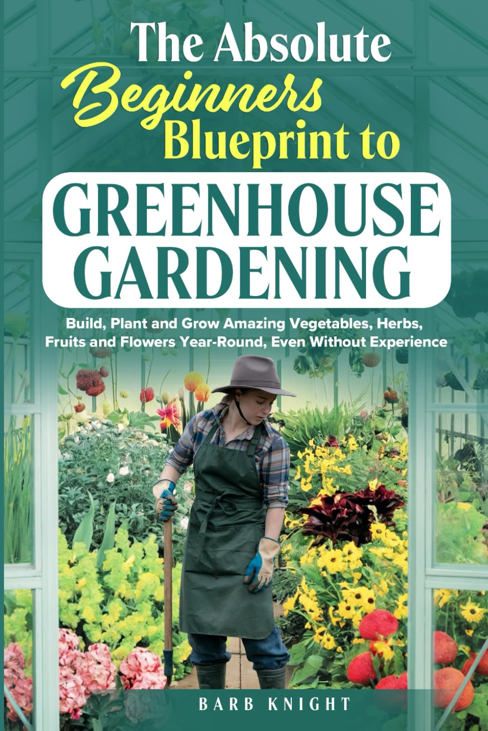 The Absolute Beginners Blueprint to Greenhouse Gardening: Build, Plant and Grow Amazing Vegetables, Herbs, Fruits and Flowers, Year-Round, Even Without Experience